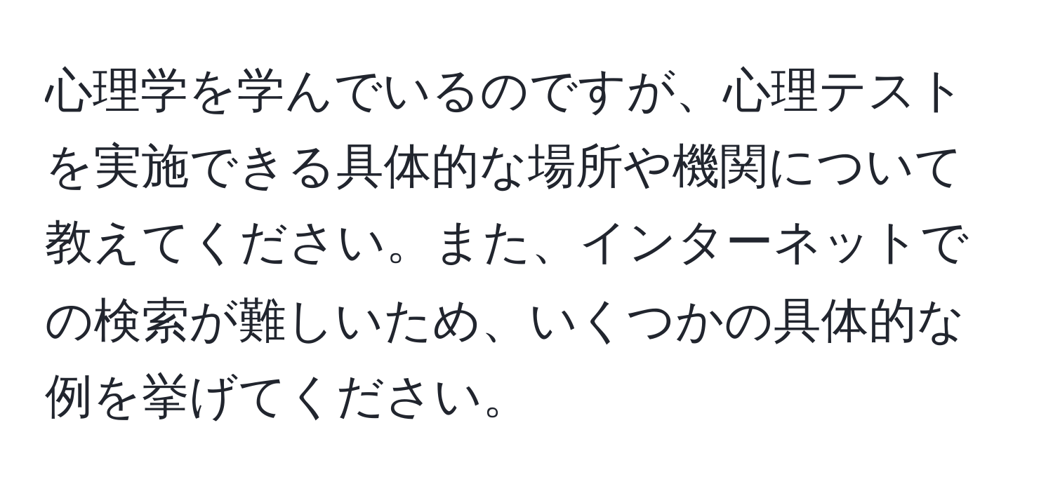 心理学を学んでいるのですが、心理テストを実施できる具体的な場所や機関について教えてください。また、インターネットでの検索が難しいため、いくつかの具体的な例を挙げてください。