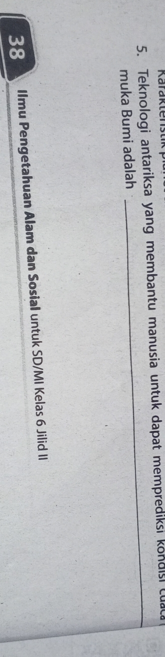 Karaktenstik 
5. Teknologi antariksa yang membantu manusia untuk dapat memprediksi kondisi cuaca 
muka Bumi adalah 
_ 
38 Ilmu Pengetahuan Alam dan Sosial untuk SD/MI Kelas 6 Jilid II