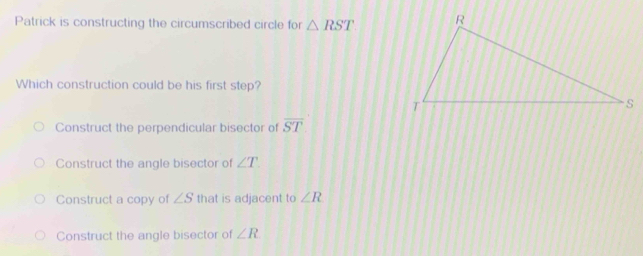 Patrick is constructing the circumscribed circle for △ RST
Which construction could be his first step?
Construct the perpendicular bisector of overline ST
Construct the angle bisector of ∠ T.
Construct a copy of ∠ S that is adjacent to ∠ R
Construct the angle bisector of ∠ R