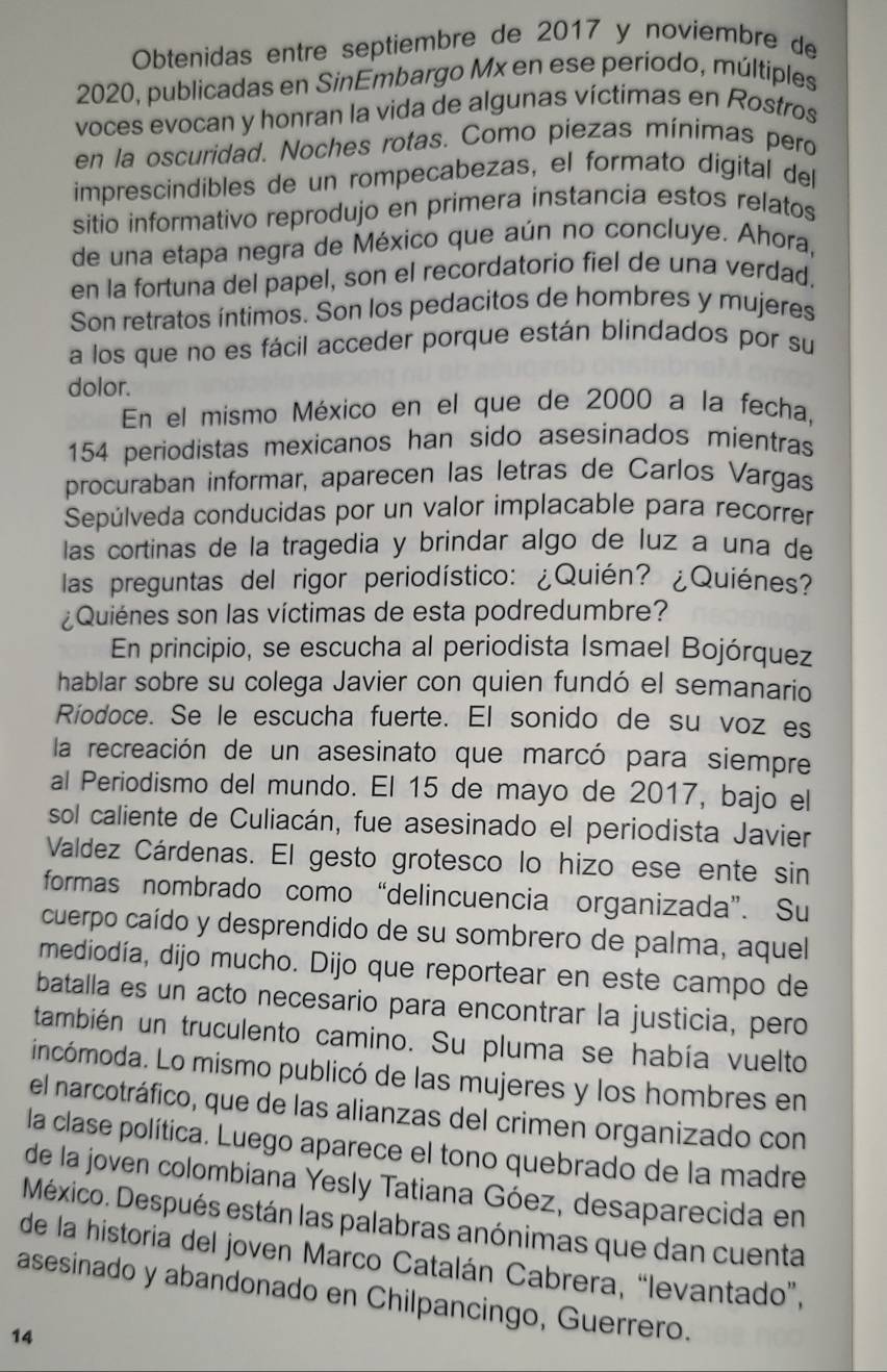 Obtenidas entre septiembre de 2017 y noviembre de
2020, publicadas en SinEmbargo Mx en ese periodo, múltiples
voces evocan y honran la vida de algunas víctimas en Rostros
en la oscuridad. Noches rotas. Como piezas mínimas pero
imprescindibles de un rompecabezas, el formato digital del
sitio informativo reprodujo en primera instancia estos relatos
de una etapa negra de México que aún no concluye. Ahora,
en la fortuna del papel, son el recordatorio fiel de una verdad.
Son retratos íntimos. Son los pedacitos de hombres y mujeres
a los que no es fácil acceder porque están blindados por su
dolor.
En el mismo México en el que de 2000 a la fecha,
154 periodistas mexicanos han sido asesinados mientras
procuraban informar, aparecen las letras de Carlos Vargas
Sepúlveda conducidas por un valor implacable para recorrer
las cortinas de la tragedia y brindar algo de luz a una de
las preguntas del rigor periodístico: ¿Quién? ¿Quiénes?
¿Quiénes son las víctimas de esta podredumbre?
En principio, se escucha al periodista Ismael Bojórquez
hablar sobre su colega Javier con quien fundó el semanario
Ríodoce. Se le escucha fuerte. El sonido de su voz es
la recreación de un asesinato que marcó para siempre
al Periodismo del mundo. El 15 de mayo de 2017, bajo el
sol caliente de Culiacán, fue asesinado el periodista Javier
Valdez Cárdenas. El gesto grotesco lo hizo ese ente sin
formas nombrado como “delincuencia organizada”. Su
cuerpo caído y desprendido de su sombrero de palma, aquel
mediodía, dijo mucho. Dijo que reportear en este campo de
batalla es un acto necesario para encontrar la justicia, pero
también un truculento camino. Su pluma se había vuelto
incómoda. Lo mismo publicó de las mujeres y los hombres en
el narcotráfico, que de las alianzas del crimen organizado con
la clase política. Luego aparece el tono quebrado de la madre
de la joven colombiana Yesly Tatiana Góez, desaparecida en
México. Después están las palabras anónimas que dan cuenta
de la historia del joven Marco Catalán Cabrera, “levantado”,
asesinado y abandonado en Chilpancingo, Guerrero.
14