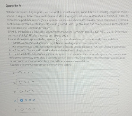 Utilizar diferentes linguagens - verbal (oral ou visual-motora, como Libras, e escrita), corporal, visual,
sonora e digital, bem como conhecimentos das linquagens artística, matemática e científica, para se
expressar e partilhar informações, experiências, ideias e sentimentos em diferentes contextos e produzir
sentidos que levem ao entendimento mútuo (BRASIL, 20 18, p.9 ) é uma das competências apresentadas
na Base Nacional Comum Curricular''
BRASIL. Ministério da Educação. Base Nacional Comum Curricular. Brasília, DF MEC, 2018. Disponível
em: https://bit ly/37EspW1. Acesso em: 30 set 2022
Leia as afirmações apresentadas, escreva (V) para as afirmativas verdadeiras e (F) para as falsas;
) A BNCC apresenta a linguagem digital como uma linguagem contemporânea.
( ) Os componentes curriculares que compõem a área de Linguagens na BNCC são: Língua Portuguesa,
Arte, Educação Física e, no Ensino Fundamental Anos Finais, Língua Inglesa.
 ) As múltiplas linguagens podem enriquecer as experiências e aprendizagens dos alunos em
diferentes contextos, entre eles, o contexto escolar, entretanto, é importante desconsiderar a ludicidade
nesse processo, devido à relevância das práticas a serem desenvolvidas
Assinale a alternativa que apresenta a sequência correta:
A V-V-F
B. V-F-V-
C F· F· V.
D.
V.V.V.
E F-V-V