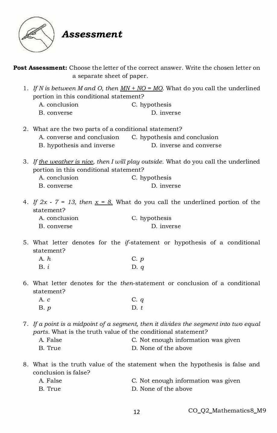 Assessment
Post Assessment: Choose the letter of the correct answer. Write the chosen letter on
a separate sheet of paper.
1. If N is between M and O, then MN+NO=MO What do you call the underlined
portion in this conditional statement?
A. conclusion C. hypothesis
B. converse D. inverse
2. What are the two parts of a conditional statement?
A. converse and conclusion C. hypothesis and conclusion
B. hypothesis and inverse D. inverse and converse
3. If the weather is nice, then I will play outside. What do you call the underlined
portion in this conditional statement?
A. conclusion C. hypothesis
B. converse D. inverse
4. If 2x-7=13 , then _ x=8. What do you call the underlined portion of the
statement?
A. conclusion C. hypothesis
B. converse D. inverse
5. What letter denotes for the if-statement or hypothesis of a conditional
statement?
A. h C. p
B. i D. q
6. What letter denotes for the then-statement or conclusion of a conditional
statement?
A. c C. q
B. p D. t
7. If a point is a midpoint of a segment, then it divides the segment into two equal
parts. What is the truth value of the conditional statement?
A. False C. Not enough information was given
B. True D. None of the above
8. What is the truth value of the statement when the hypothesis is false and
conclusion is false?
A. False C. Not enough information was given
B. True D. None of the above
12
CO_Q2_Mathematics8_M9