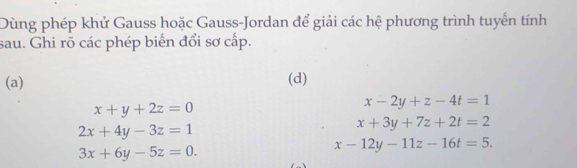 Dùng phép khử Gauss hoặc Gauss-Jordan để giải các hệ phương trình tuyến tính 
sau. Ghi rõ các phép biến đổi sơ cấp. 
(a) (d)
x+y+2z=0
x-2y+z-4t=1
2x+4y-3z=1
x+3y+7z+2t=2
3x+6y-5z=0.
x-12y-11z-16t=5.