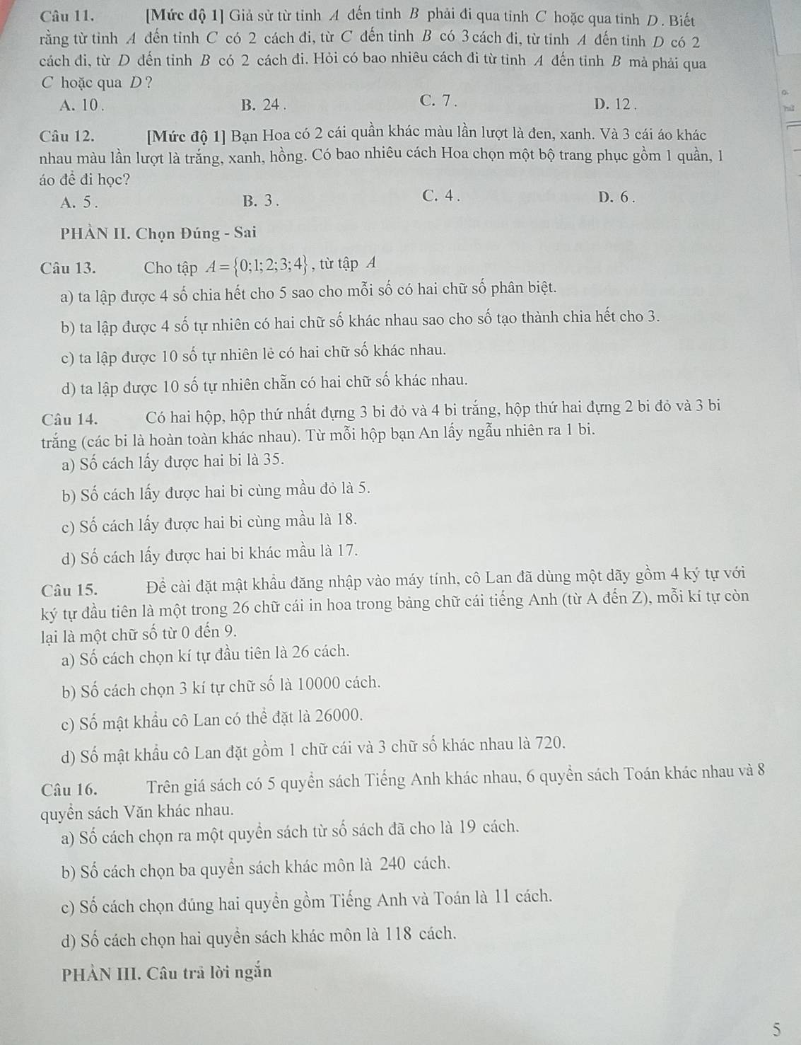 [Mức độ 1] Giả sử từ tỉnh A đến tinh B phải đi qua tỉnh C hoặc qua tinh D. Biết
rằng từ tinh A đến tỉnh C có 2 cách đi, từ C đến tỉnh B có 3 cách đi, từ tinh A đến tinh D có 2
cách đi, từ D đến tinh B có 2 cách đi. Hỏi có bao nhiêu cách đi từ tỉnh A đến tinh B mà phải qua
C hoặc qua D ?
C. 7 .
A. 10 . B. 24 . D. 12 .
ra
Câu 12. [Mức độ 1] Bạn Hoa có 2 cái quần khác màu lần lượt là đen, xanh. Và 3 cái áo khác
nhau màu lần lượt là trắng, xanh, hồng. Có bao nhiêu cách Hoa chọn một bộ trang phục gồm 1 quần, 1
áo đề đi học? C. 4 .
A. 5 . B. 3 .
D. 6 .
PHÀN II. Chọn Đúng - Sai
Câu 13. Cho tập A= 0;1;2;3;4 , từ tập A
a) ta lập được 4 số chia hết cho 5 sao cho mỗi số có hai chữ số phân biệt.
b) ta lập được 4 số tự nhiên có hai chữ số khác nhau sao cho số tạo thành chia hết cho 3.
c) ta lập được 10 số tự nhiên lẻ có hai chữ số khác nhau.
d) ta lập được 10 số tự nhiên chẵn có hai chữ số khác nhau.
Câu 14. Có hai hộp, hộp thứ nhất đựng 3 bi đỏ và 4 bi trắng, hộp thứ hai đựng 2 bi đỏ và 3 bi
trắng (các bi là hoàn toàn khác nhau). Từ mỗi hộp bạn An lấy ngẫu nhiên ra 1 bi.
a) Số cách lấy được hai bi là 35.
b) Số cách lấy được hai bi cùng mầu đỏ là 5.
c) Số cách lấy được hai bi cùng mầu là 18.
d) Số cách lấy được hai bi khác mầu là 17.
Câu 15. Để cài đặt mật khẩu đăng nhập vào máy tính, cô Lan đã dùng một dãy gồm 4 ký tự với
ký tự đầu tiên là một trong 26 chữ cái in hoa trong bảng chữ cái tiếng Anh (từ A đến Z), mỗi kí tự còn
lại là một chữ số từ 0 đến 9.
a) Số cách chọn kí tự đầu tiên là 26 cách.
b) Số cách chọn 3 kí tự chữ số là 10000 cách.
c) Số mật khẩu cô Lan có thể đặt là 26000.
d) Số mật khẩu cô Lan đặt gồm 1 chữ cái và 3 chữ số khác nhau là 720.
Câu 16. Trên giá sách có 5 quyển sách Tiếng Anh khác nhau, 6 quyển sách Toán khác nhau và 8
quyền sách Văn khác nhau.
a) Số cách chọn ra một quyển sách từ số sách đã cho là 19 cách.
b) Số cách chọn ba quyền sách khác môn là 240 cách.
c) Số cách chọn đúng hai quyền gồm Tiếng Anh và Toán là 11 cách.
d) Số cách chọn hai quyền sách khác môn là 118 cách.
PHẢN III. Câu trả lời ngắn
5