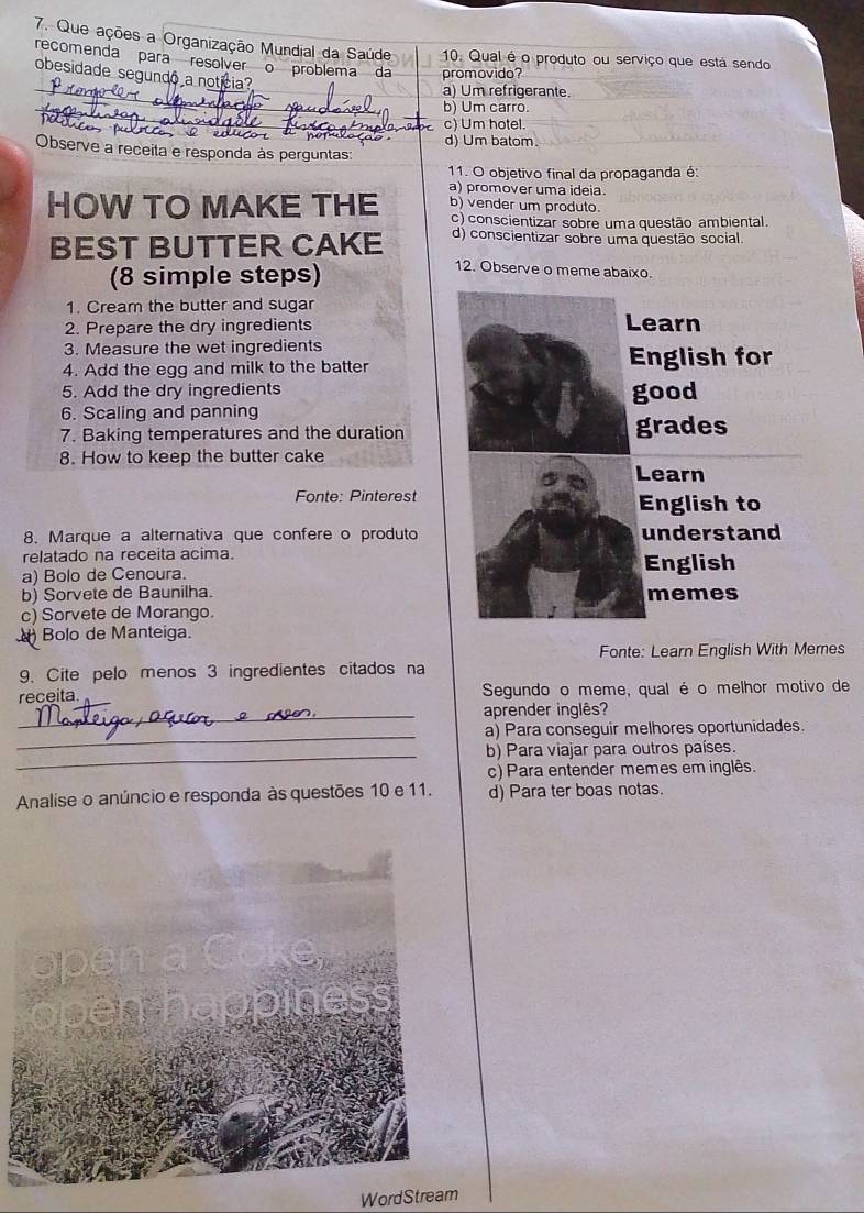 Que ações a Organização Mundial da Saúde 10. Qual é o produto ou serviço que está sendo
recomenda para resolver o problema da promovido?
obesidade segundo a notícia?
a) Um refrigerante.
b) Um carro.
c) Um hotel.
Observe a receita e responda às perguntas d) Um batom.
11. O objetivo final da propaganda é:
a) promover uma ideia.
HOW TO MAKE THE b) vender um produto.
c) conscientizar sobre uma questão ambiental.
BEST BUTTER CAKE d) conscientizar sobre uma questão social.
(8 simple steps)
12. Observe o meme abaixo.
1. Cream the butter and sugar Learn
2. Prepare the dry ingredients
3. Measure the wet ingredients English for
4. Add the egg and milk to the batter
5. Add the dry ingredients
6. Scaling and panning good
7. Baking temperatures and the duration grades
8. How to keep the butter cake
Learn
Fonte: Pinterest
English to
8. Marque a alternativa que confere o produto understand
relatado na receita acima.
a) Bolo de Cenoura. English
b) Sorvete de Baunilha. memes
c) Sorvete de Morango.
Bolo de Manteiga.
Fonte: Learn English With Memes
9. Cite pelo menos 3 ingredientes citados na
receita Segundo o meme, qual é o melhor motivo de
_aprender inglês?
_
a) Para conseguir melhores oportunidades.
_b) Para viajar para outros países.
c) Para entender memes em inglês,
Analise o anúncio e responda às questões 10 e 11. d) Para ter boas notas.
WordStream