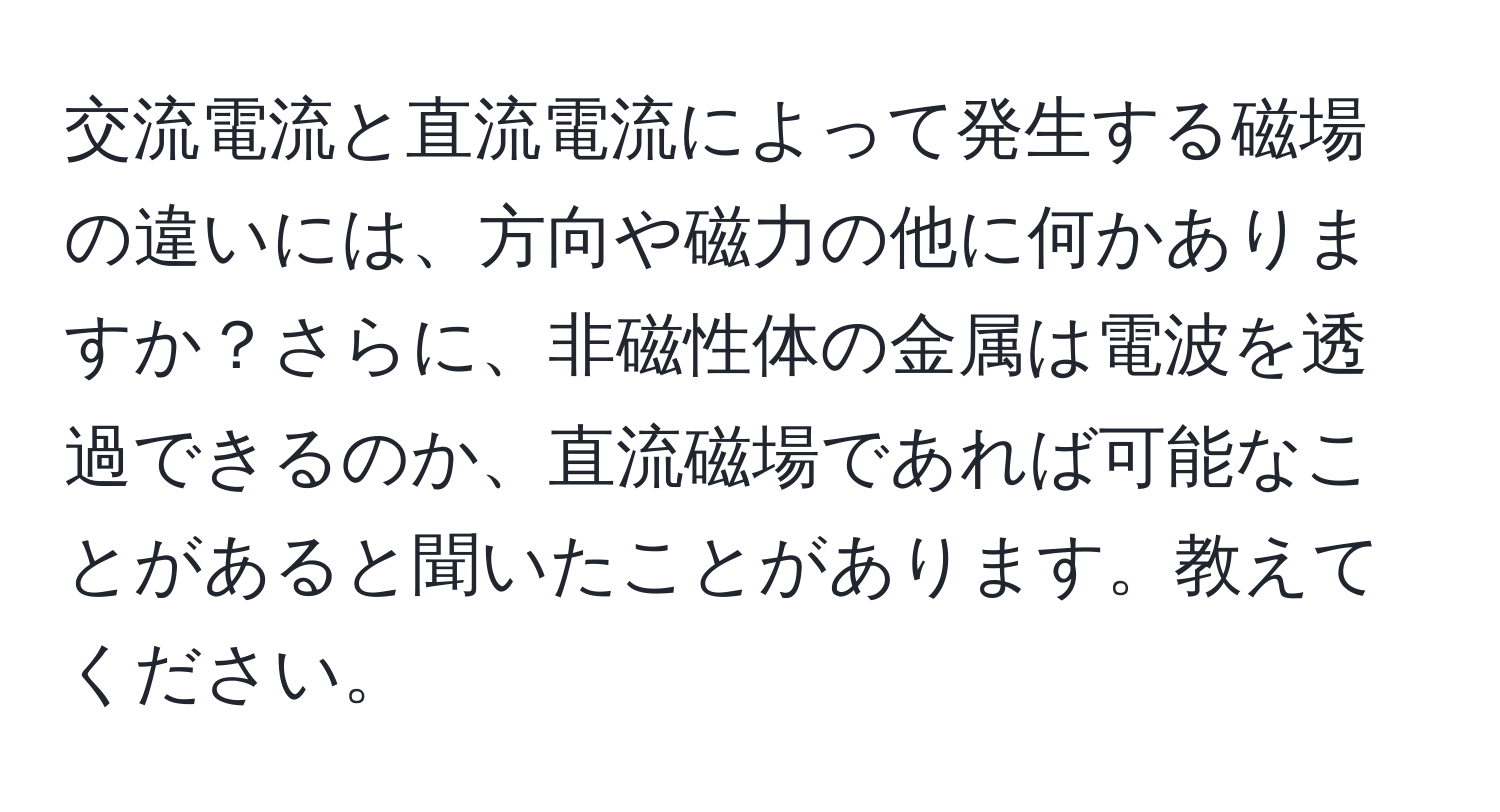 交流電流と直流電流によって発生する磁場の違いには、方向や磁力の他に何かありますか？さらに、非磁性体の金属は電波を透過できるのか、直流磁場であれば可能なことがあると聞いたことがあります。教えてください。