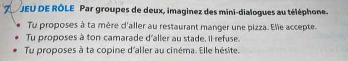 JEU DE RÔLE Par groupes de deux, imaginez des mini-dialogues au téléphone. 
Tu proposes à ta mère d’aller au restaurant manger une pizza. Elle accepte. 
Tu proposes à ton camarade d'aller au stade. Il refuse. 
Tu proposes à ta copine d'aller au cinéma. Elle hésite.