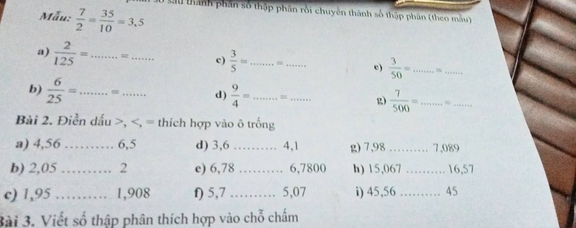 1 30 sau thành phần số thập phân rồi chuyền thành số thập phân (theo mẫu) 
Mẫu:  7/2 = 35/10 =3,5
a)  2/125 = _. . = _…… c)  3/5 = _ = _c)  3/50 = _ 
_ 
b)  6/25 = _=_ 
d)  9/4 = _ = _  7/500 = _ m_ 
g) 
Bài 2. Điền dấu >, , = thích hợp vào ô trống 
a) 4,56 _ 6, 5 d) 3, 6 _ 4, 1 g) 7,98 _ 7,089
、 
b) 2,05.._ 2 e) 6,78 _…… 6,7800 h) 15,067 _ 16,57
a 
c) 1,95 ……… 1,908 f) 5, 7 _……… 5,07 i) 45, 56 ……… 45 
3ài 3. Viết số thập phân thích hợp vào chỗ chấm