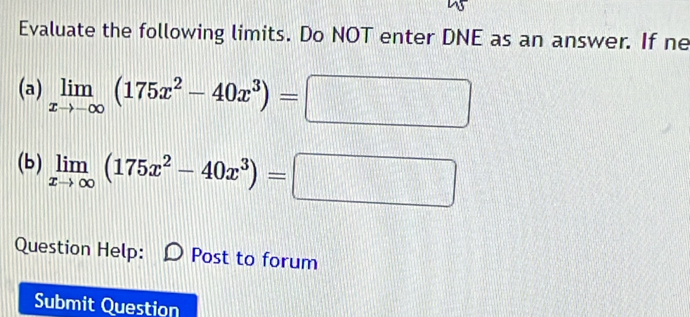 Evaluate the following limits. Do NOT enter DNE as an answer. If ne
(a) limlimits _xto -∈fty (175x^2-40x^3)=□
(b) limlimits _xto ∈fty (175x^2-40x^3)=□
Question Help: Post to forum
Submit Question