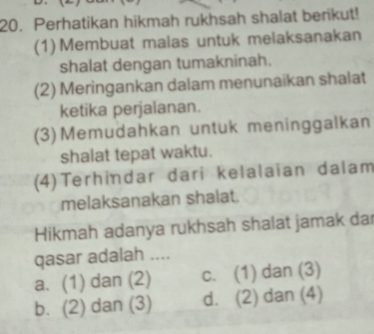 Perhatikan hikmah rukhsah shalat berikut!
(1) Membuat malas untuk melaksanakan
shalat dengan tumakninah.
(2) Meringankan dalam menunaikan shalat
ketika perjalanan.
(3)Memudahkan untuk meninggalkan
shalat tepat waktu.
(4)Terhindar dari kelalaian dalam
melaksanakan shalat.
Hikmah adanya rukhsah shalat jamak dar
qasar adalah ....
a. (1) dan (2) c. (1) dan (3)
b. (2) dan (3) d. (2) dan (4)