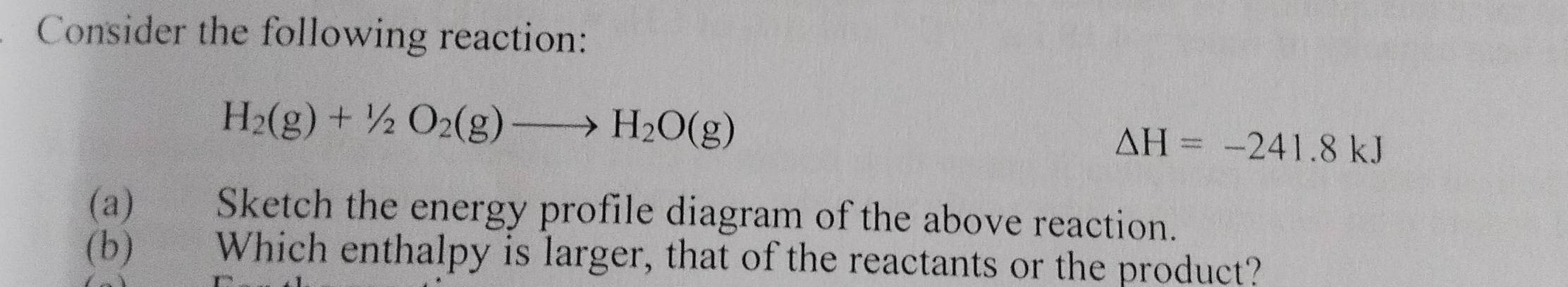 Consider the following reaction:
H_2(g)+1/2O_2(g)to H_2O(g)
Delta H=-241.8kJ
(a) Sketch the energy profile diagram of the above reaction. 
(b) Which enthalpy is larger, that of the reactants or the product?