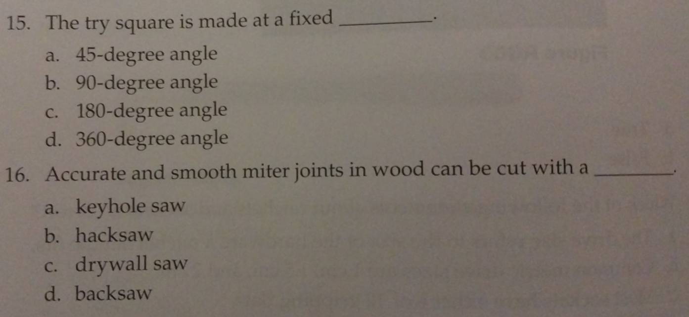 The try square is made at a fixed_
.
a. 45-degree angle
b. 90-degree angle
c. 180-degree angle
d. 360-degree angle
16. Accurate and smooth miter joints in wood can be cut with a_
.
a. keyhole saw
b. hacksaw
c. drywall saw
d. backsaw