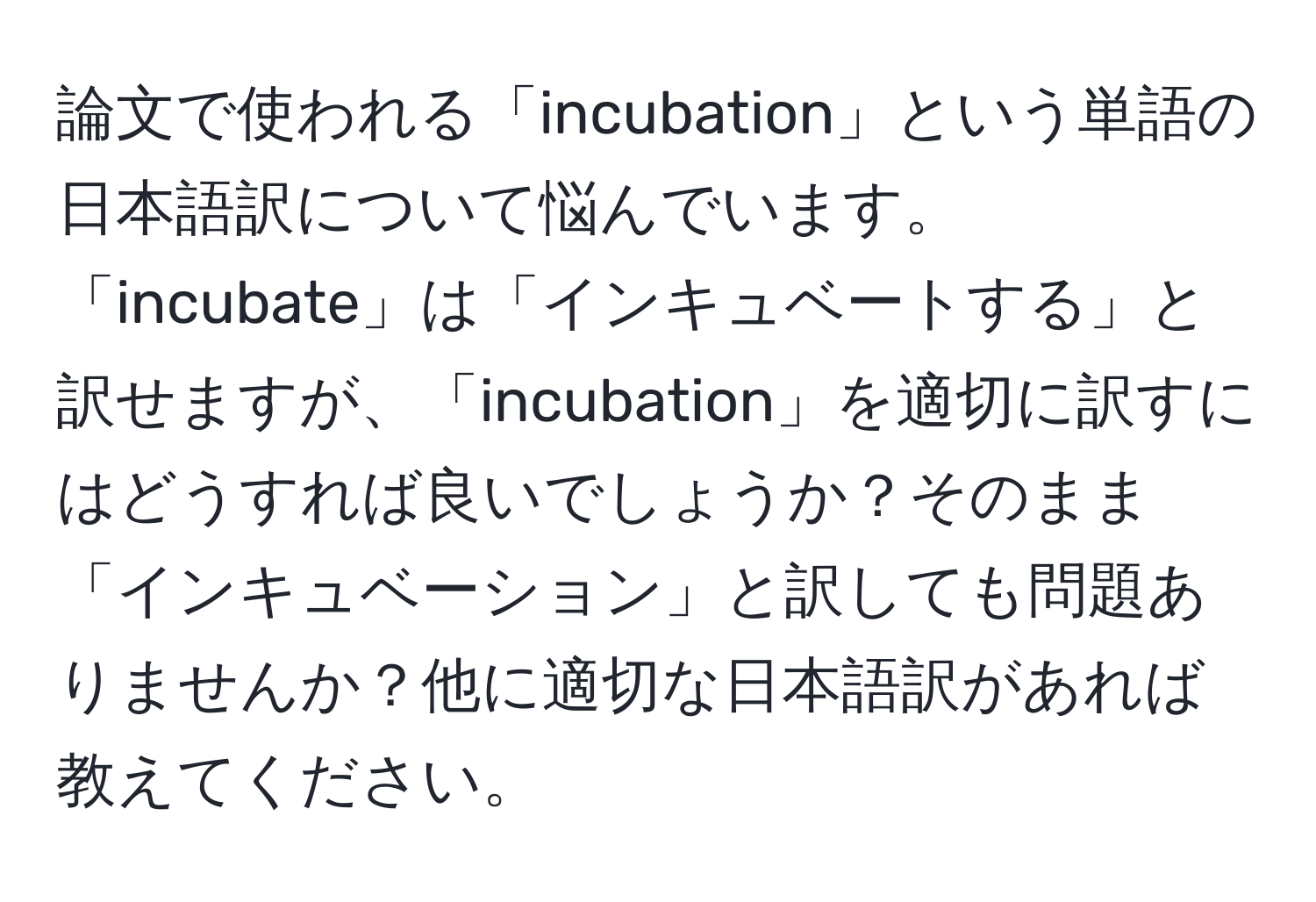 論文で使われる「incubation」という単語の日本語訳について悩んでいます。「incubate」は「インキュベートする」と訳せますが、「incubation」を適切に訳すにはどうすれば良いでしょうか？そのまま「インキュベーション」と訳しても問題ありませんか？他に適切な日本語訳があれば教えてください。