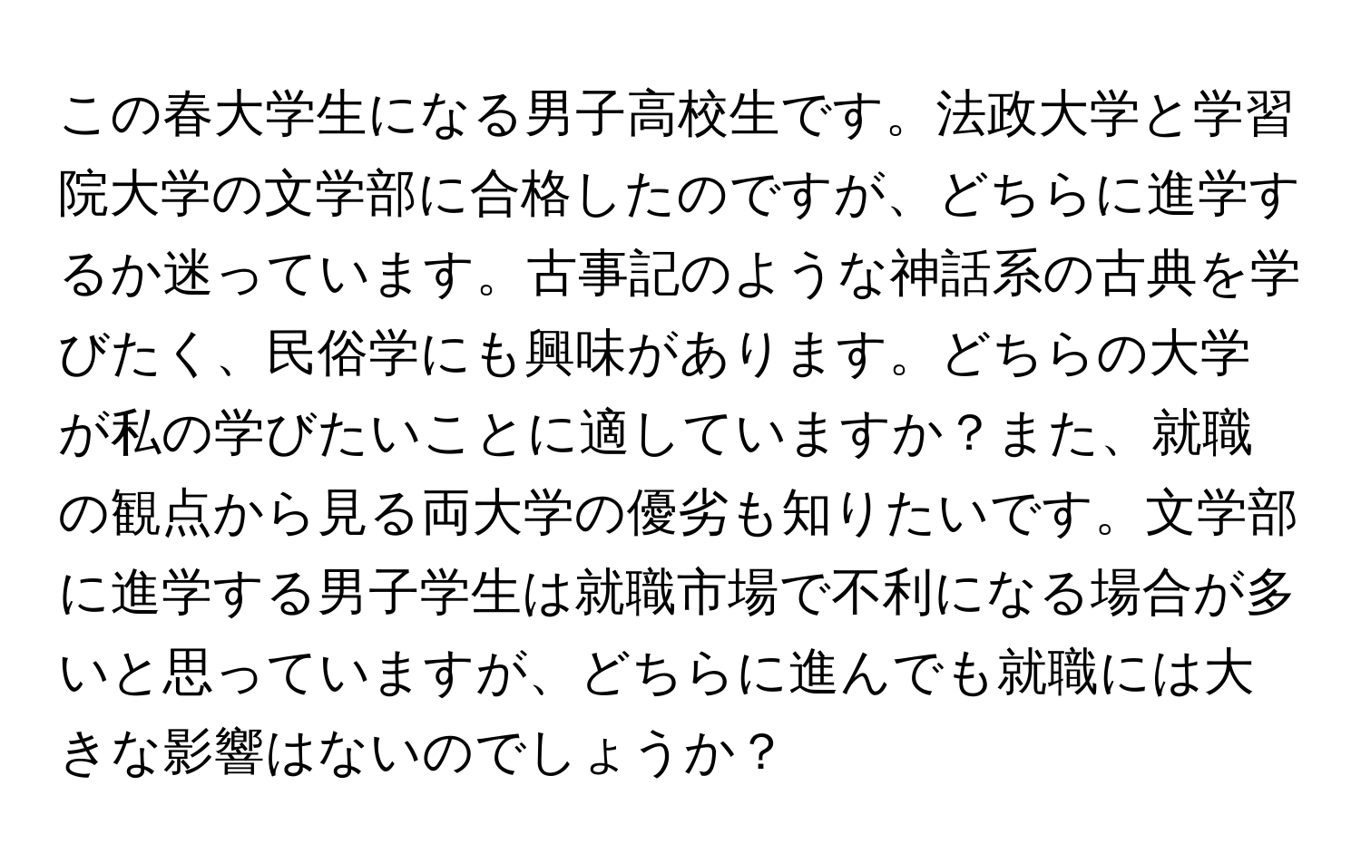 この春大学生になる男子高校生です。法政大学と学習院大学の文学部に合格したのですが、どちらに進学するか迷っています。古事記のような神話系の古典を学びたく、民俗学にも興味があります。どちらの大学が私の学びたいことに適していますか？また、就職の観点から見る両大学の優劣も知りたいです。文学部に進学する男子学生は就職市場で不利になる場合が多いと思っていますが、どちらに進んでも就職には大きな影響はないのでしょうか？