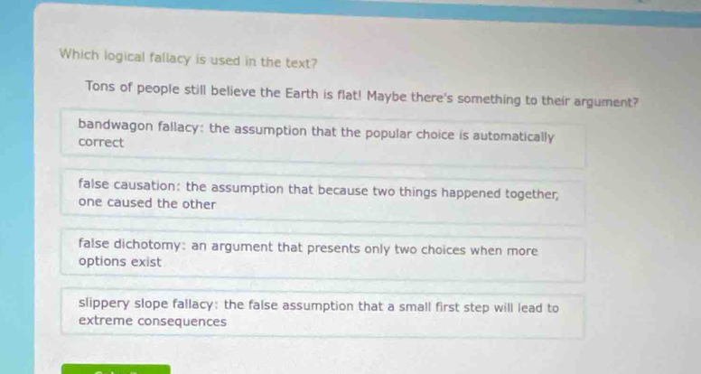 Which logical fallacy is used in the text?
Tons of people still believe the Earth is flat! Maybe there's something to their argument?
bandwagon fallacy: the assumption that the popular choice is automatically
correct
false causation: the assumption that because two things happened together;
one caused the other
false dichotomy: an argument that presents only two choices when more
options exist
slippery slope fallacy: the false assumption that a small first step will lead to
extreme consequences