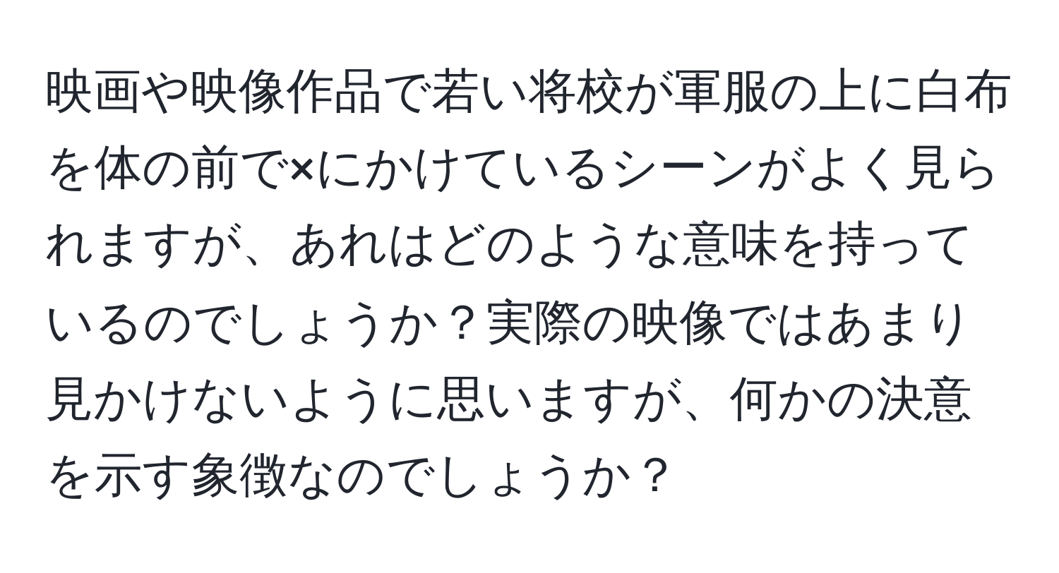 映画や映像作品で若い将校が軍服の上に白布を体の前で×にかけているシーンがよく見られますが、あれはどのような意味を持っているのでしょうか？実際の映像ではあまり見かけないように思いますが、何かの決意を示す象徴なのでしょうか？