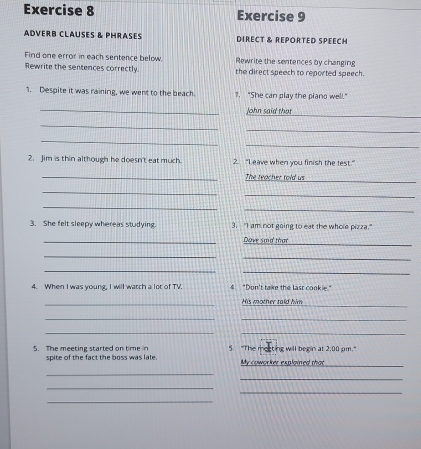 adverb clauses & phrases DIRECT & REPORTED SPEECH 
Find one error in each sentence below Rewrite the sentences by changing 
Rewrite the sentences correctly the direct speech to reported speech. 
1. Despite it was raining, we went to the beach . "She can play the plano well." 
_ 
_John said that 
_ 
_ 
_ 
_ 
2. Jim is thin although he doesn't eat much 2. "Leave when you finish the test." 
_The teacher told us 
_ 
_ 
_ 
_ 
_ 
3. She felt sleepy whereas studying. 3. "I am not going to eat the whole pizza." 
_ 
_Dave said that 
_ 
_ 
__ 
4. When I was young, I will watch a lot of TV 4 "Don't take the last cookie." 
_ 
_ 
His mother told him 
_ 
_ 
__ 
_ 
5. The meeting started on time in spite of the fact the boss was late 5. "The meeting will begin at 2:00 pm." 
My coworker explained that 
_ 
_ 
_ 
_ 
_