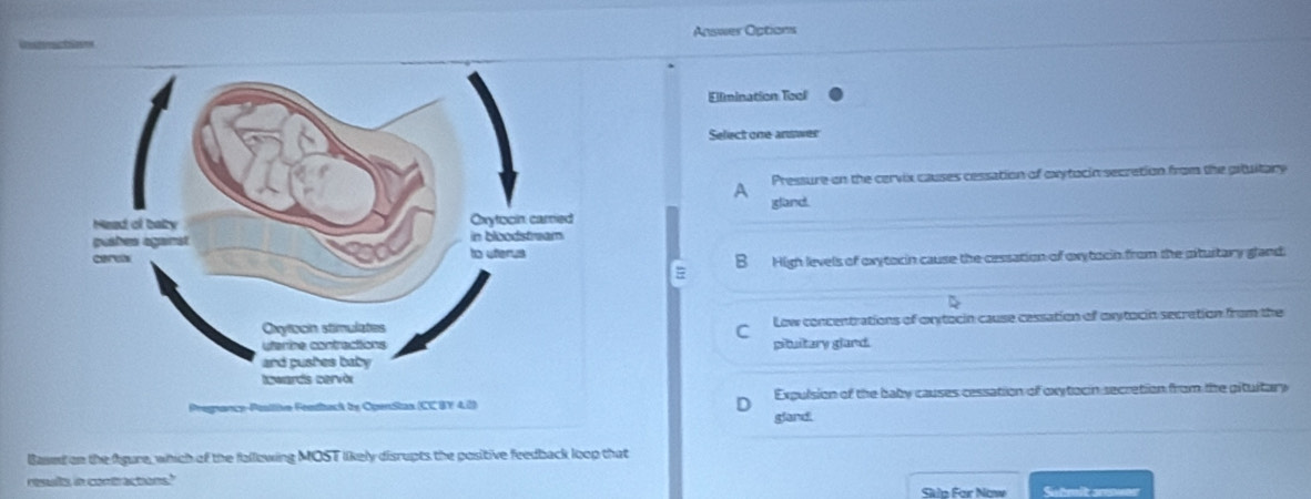 Answer Options
Ellmination Tool
Select one-answer
A Pressure on the cervix causes cessation of oxytocin secretion from the gituitary
gland.
B High levels of oxytocin cause the cessation of oxytocin from the piturtary gland.
D
Low concentrations of oxytocin cause cessation of oxytocin secration from the
C
pituitary gland.
Expulsion of the baby causes cessation of oxytocin secretion from the pituitary
gland
Based on the fgure, which of the fallowing MOST likely disrupts the positive feedback loop that
results in contractions." Skla For Now Sutmit smuor