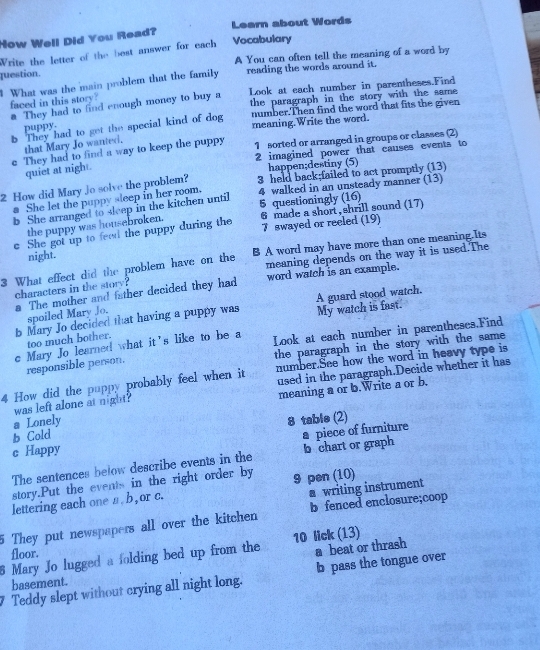 How Well Did You Read? Learn about Words
Write the letter of the best answer for each Vocabulary
question. A You can often tell the meaning of a word by
What was the main problem that the family reading the words around it.
faced in this story? Look at each number in parentheses.Find
@ They had to find enough money to buy a the paragraph in the story with the same
b They had to get the special kind of dog number.Then find the word that fits the given
puppy
meaning.Write the word.
that Mary Jo wanted.
c They had to find a way to keep the puppy 1 sorted or arranged in groups or classes (2)
2 imagined power that causes events to
quiet at nigh .
happen;destiny (5)
2 How did Mary Jo solve the problem? 3 held back;failed to act promptly (13)
b She arranged to sleep in the kitchen until 4 walked in an unsteady manner (13)
a She let the puppy sleep in her room.
the puppy was housebroken. 5 questioningly (16)
7 swayed or reeled (19)
c She got up to feed the puppy during the 6 made a short, shrill sound (17)
night.
meaning depends on the way it is used.The
3 What effect did the problem have on the B A word may have more than one meaning.Its
characters in the story? word watch is an example.
a The mother and father decided they had
b Mary Jo decided that having a puppy was My watch is fast. A guard stood watch.
spoiled Mary Jo.
c Mary Jo learned what it's like to be a Look at each number in parentheses.Find
too much bother.
responsible person. the paragraph in the story with the same
4 How did the puppy probably feel when it number.See how the word in heavy type is
was left alone at night? used in the paragraph.Decide whether it has
meaning a or b.Write a or b.
a Lonely
b Cold 8 table (2)
a piece of furniture
c Happy
The sentences below describe events in the b chart or graph
story.Put the events in the right order by 9 pen (10)
a writing instrument
lettering each one a b , or c.
5 They put newspapers all over the kitchen b fenced enclosure;coop
6 Mary Jo lugged a folding bed up from the 10 lick (13)
floor.
a beat or thrash
Teddy slept without crying all night long. b pass the tongue over
basement.