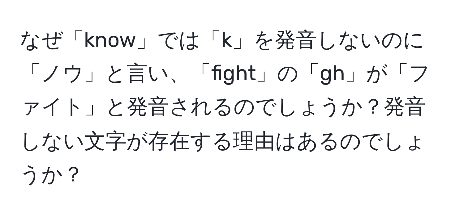 なぜ「know」では「k」を発音しないのに「ノウ」と言い、「fight」の「gh」が「ファイト」と発音されるのでしょうか？発音しない文字が存在する理由はあるのでしょうか？