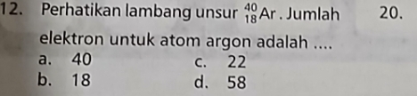 Perhatikan lambang unsur _(18)^(40)Ar. Jumlah 20.
elektron untuk atom argon adalah ....
a. 40 c. 22
b. 18 d. 58