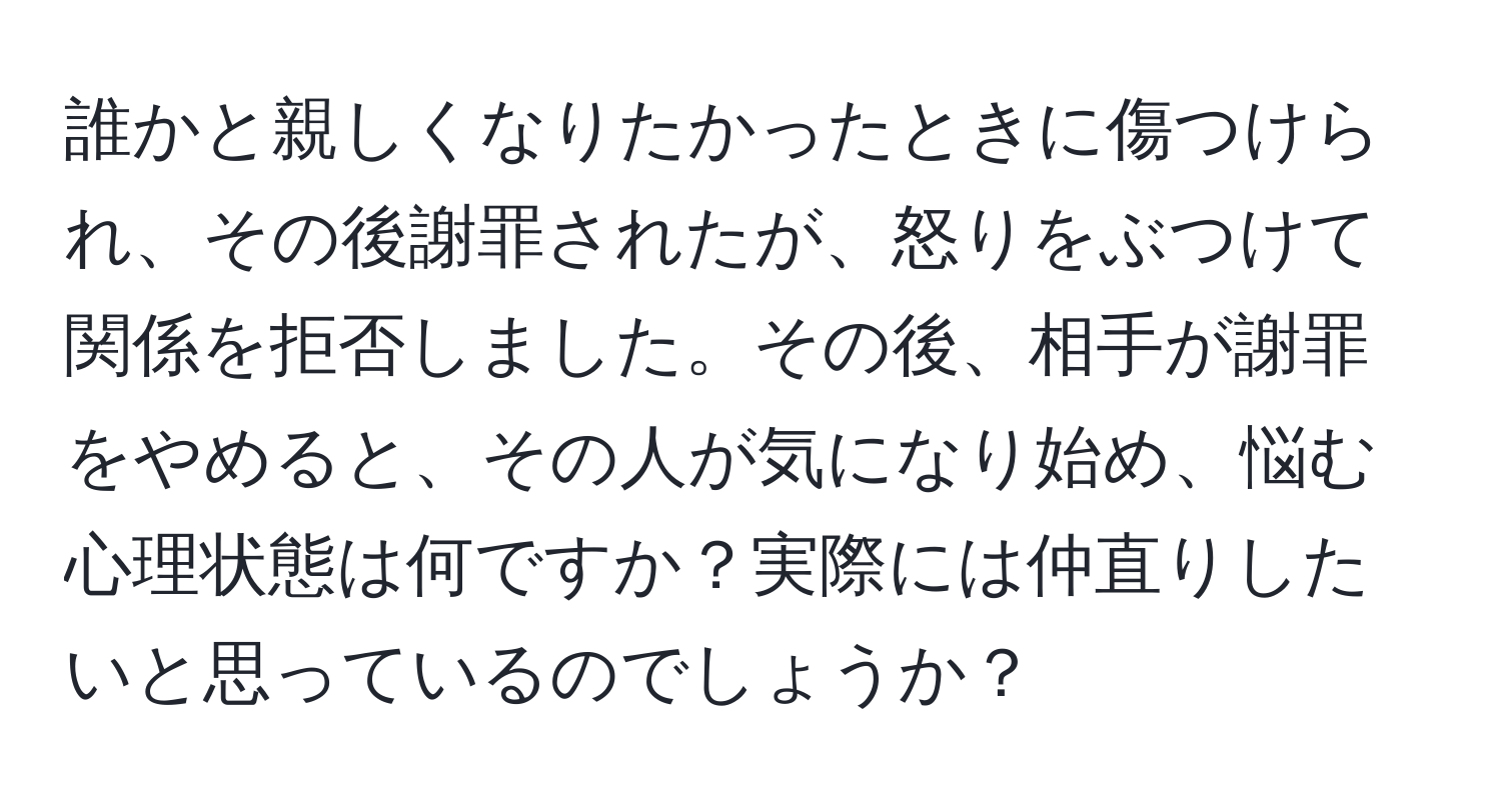 誰かと親しくなりたかったときに傷つけられ、その後謝罪されたが、怒りをぶつけて関係を拒否しました。その後、相手が謝罪をやめると、その人が気になり始め、悩む心理状態は何ですか？実際には仲直りしたいと思っているのでしょうか？