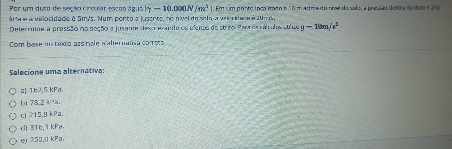 Por um duto de seção circular escoa água (gamma =10.000N/m^3) 9. Em um ponto localizado à 10 m acima do nível do solo, a pressão dentro do duto é 250
kPa e a velocidade é 5m/s. Num ponto a jusante, no nível do solo, a velocidade é 20m/s.
Determine a pressão na seção a jusante desprezando os efeitos de atrito. Para os cálculos utilize g=10m/s^2. 
Com base no texto assinale a alternativa correta.
Selecione uma alternativa:
a) 162,5 kPa.
b) 78,2 kPa.
c) 215,8 kPa.
d) 316,3 kPa.
e) 250,0 kPa.