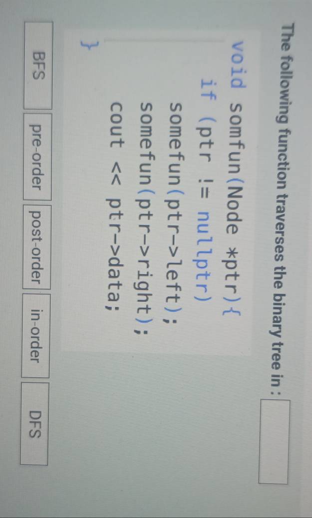 The following function traverses the binary tree in : □ 
void somfun(Node *ptr)
if ptr != nullptr)
somefun(ptr->left);
somefun(ptr->right);
cout << ptr->data;
BFS pre-order post-order in-order DFS