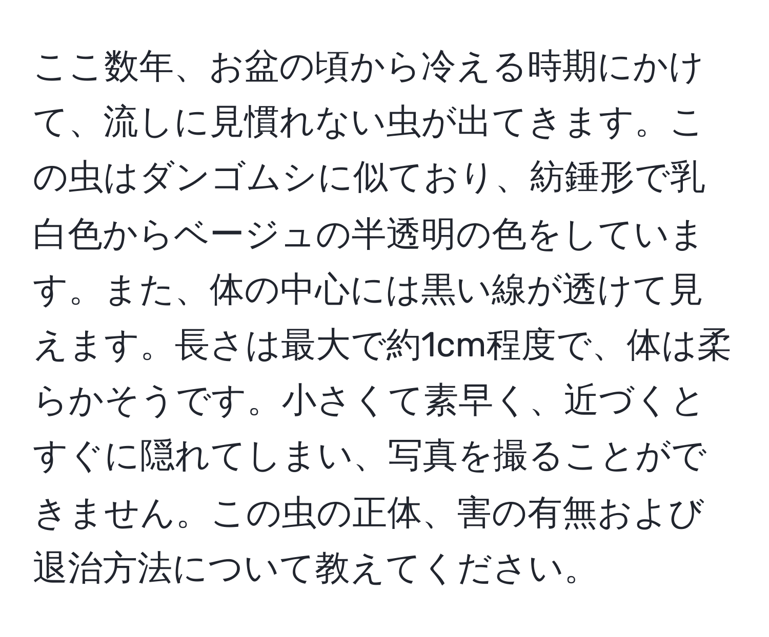 ここ数年、お盆の頃から冷える時期にかけて、流しに見慣れない虫が出てきます。この虫はダンゴムシに似ており、紡錘形で乳白色からベージュの半透明の色をしています。また、体の中心には黒い線が透けて見えます。長さは最大で約1cm程度で、体は柔らかそうです。小さくて素早く、近づくとすぐに隠れてしまい、写真を撮ることができません。この虫の正体、害の有無および退治方法について教えてください。