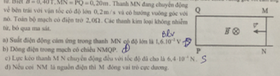 tr. Bict B=0,40T, MN=PQ=0,20m. Thanh MN đang chuyển động 
về bên trái với vận tốc có độ lớn 0,2m/s và có hướng vuống góc vớ 
nó. Toàn bộ mạch có điện trở 2,0Ω. Các thanh kim loại không nhiễm 
từ, bó qua ma sát, 
) Suất điện động cảm ứng trong thanh MN cộ độ lớn là 1.6.10^(-2)V
b) Dông điện trong mạch có chiều NMQP. 
c) Lực kéo thanh M N chuyên động đều với tốc độ đã cho là 6.4· 10^(-4)N
d) Nếu coi NM là nguồn điện thì M đồng vai trò cực dương.