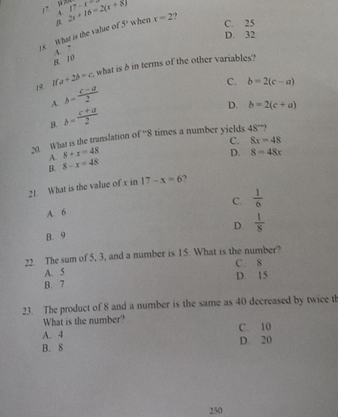 17 A. 2x+16=2(x+8) 17-x=8
B. C. 25
8 What is the value of 5' when x=2.,
D. 32
A. ”
B. 10
19. If a+2b=c what is b in terms of the other variables?
C. b=2(c-a)
A. b= (c-a)/2 
B. b= (c+a)/2 
D. b=2(c+a)
20. What is the translation of “ 8 times a number yields 48°
C. 8x=48
8+x=48
D. 8=48x
A. 8-x=48
B.
21. What is the value of x in 17-x=6
C.  1/6 
A. 6
D.  1/8 
B. 9
22. The sum of 5, 3, and a number is 15. What is the number?
C. 8
A、 5
B. 7 D. 15
23. The product of 8 and a number is the same as 40 decreased by twice th
What is the number?
A、 4 C. 10
B. 8 D. 20
250