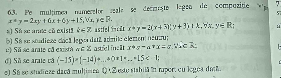 Pe mulțimea numerelor reale se definește legea de compoziție ''* '' pa 7 
st
x*y=2xy+6x+6y+15, forall x, y∈ R. 
a) Să se arate că există k∈ Z astfel încât x*y=2(x+3)(y+3)+k, forall x, y∈ R; 
a 
b) Să se studieze dacă legea dată admite element neutru; 
c) Să se arate că există a∈ Z astfel încât x*a=a*x=a, forall x∈ R; 
b 
d) Să se arate că (-15)*(-14)*...*0*1*...*15 ; 
C 
e) Să se studieze dacă mulțimea Q Zeste stabilă în raport cu legea dată.