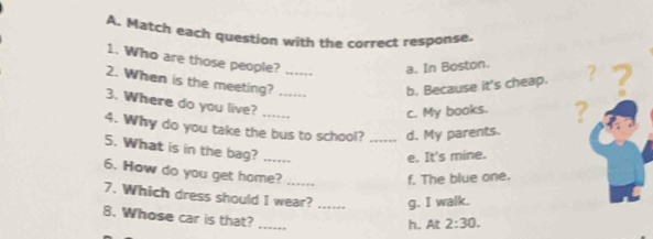 Match each question with the correct response.
1. Who are those people?
a. In Boston.
2. When is the meeting?_
b. Because it's cheap. ? a
3. Where do you live? ...;_
c. My books. ?
4. Why do you take the bus to school? _d. My parents.
5. What is in the bag?_
e. It's mine.
6. How do you get home?_
f. The blue one.
7. Which dress should I wear? _g. I walk.
_
8. Whose car is that?
h. At 2:30.