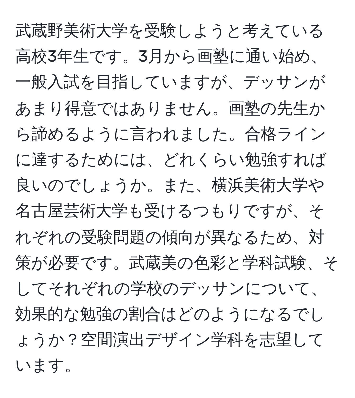 武蔵野美術大学を受験しようと考えている高校3年生です。3月から画塾に通い始め、一般入試を目指していますが、デッサンがあまり得意ではありません。画塾の先生から諦めるように言われました。合格ラインに達するためには、どれくらい勉強すれば良いのでしょうか。また、横浜美術大学や名古屋芸術大学も受けるつもりですが、それぞれの受験問題の傾向が異なるため、対策が必要です。武蔵美の色彩と学科試験、そしてそれぞれの学校のデッサンについて、効果的な勉強の割合はどのようになるでしょうか？空間演出デザイン学科を志望しています。