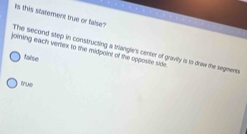 Is this statement true or false?
The second step in constructing a triangle's center of gravity is to draw the segments
joining each vertex to the midpoint of the opposite side.
false
true