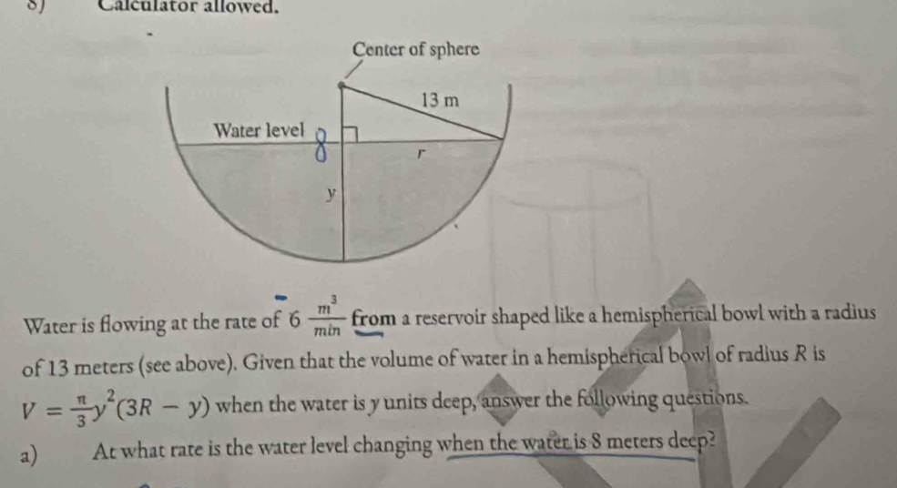 Calculator allowed. 
Water is flowing at the rate of 6 m^3/min  from a reservoir shaped like a hemispherical bowl with a radius 
of 13 meters (see above). Given that the volume of water in a hemispherical bowl of radius R is
V= π /3 y^2(3R-y) when the water is y units deep, answer the following questions. 
a) At what rate is the water level changing when the water is 8 meters deep?