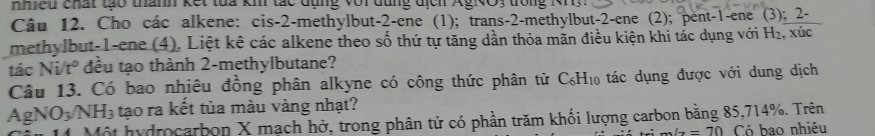 nhiều chất tạo thành kết tua kh tắc đụng với dùng địch AgNO; trong NH3. 
Câu 12. Cho các alkene: cis -2 -methylbut -2 -ene (1); trans -2 -methylbut -2 -ene (2); pent- 1 -ene (3); 2 - 
methylbut -1 -ene (4). Liệt kê các alkene theo số thứ tự tăng dần thỏa mãn điều kiện khi tác dụng với H_2, overline u 、 
tác Ni/t° đều tạo thành 2 -methylbutane? 
Câu 13. Có bao nhiêu đồng phân alkyne có công thức phân tử C_6H_10 ác ụng được với dung dịch 
A gNO_3/NH_3 tạo ra kết tủa màu vàng nhạt? 
14 Một hydrocarbon X mạch hở, trong phân tử có phần trăm khối lượng carbon băng 85, 714%. Trên
2/7=70 Có bao nhiêu