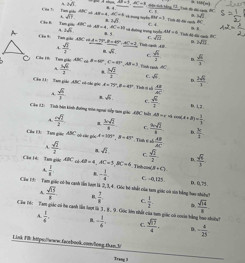 D. 168(m).
A. 2sqrt(3). Có gọc A nhọn, AB=5,AC=8 , diện tích bằng 12. Tính độ dài cạnh BC.
B. 4 . C. 5 . 3sqrt(2).
D.
Câu 7: Tam giác ABC có AB=4,AC=6 và trung tuyến BM=3. Tinh độ dài cạnh BC
A. sqrt(17). B. 2sqrt(5). C. 4 .
D. 8 .
Câu 8: Tam giác ABC có AB=4,AC=10 và đường trung tuyến AM=6. Tính độ dài cạnh BC
A. 2sqrt(6).
B. 5 . C. sqrt(22). D. 2sqrt(22).
Câu 9: Tam giác ABC có A=75°,B=45°,AC=2. Tính cạnh AB .
A.  sqrt(2)/2 . B. sqrt(6). C.  sqrt(6)/2 .  sqrt(6)/3 .
D.
Câu 10: Tam giác ABC có B=60°,C=45°,AB=3. Tính cạnh AC
A.  3sqrt(6)/2 . B.  3sqrt(2)/2 . C. sqrt(6).
D.  2sqrt(6)/3 .
Câu 11: Tam giác ABC có các góc A=75°,B=45°. Tính ti số  AB/AC .
A.  sqrt(6)/3 . B. sqrt(6). C.  sqrt(6)/2 .
D. 1,2 .
Câu 12: Tính bán kính đường tròn ngoại tiếp tam giác ABC biết AB=c và cos (A+B)= 1/3 .
A.  csqrt(2)/2 . B.  3csqrt(2)/8 . C.  9csqrt(2)/8 .  3c/2 .
D.
Câu 13: Tam giác ABC có các góc A=105°,B=45°. Tính tỉ số  AB/AC .
A.  sqrt(2)/2 . B. sqrt(2). C.  sqrt(2)/2 . D.  sqrt(6)/3 .
Câu 14: Tam giác ABC có AB=4,AC=5,BC=6. Tính cos (B+C).
A.  1/8 . C. --0,125.
B. - 1/4 . D. 0, 75 .
Câu 15: Tam giác có ba cạnh lần lượt là 2, 3, 4 . Góc bé nhất của tam giác có sin bằng bao nhiêu?
A.  sqrt(15)/8 . B.  7/8 . C.  1/2 . D.  sqrt(14)/8 ·
Câu 16: Tam giác có ba cạnh lần lượt là 3, 8, 9. Góc lớn nhất của tam giác có cosin bằng bao nhiêu?
A.  1/6 . B. - 1/6 . C.  sqrt(17)/4 . D. - 4/25 .
Link FB: https://www.facebook.com/long.than.3/
Trang 3