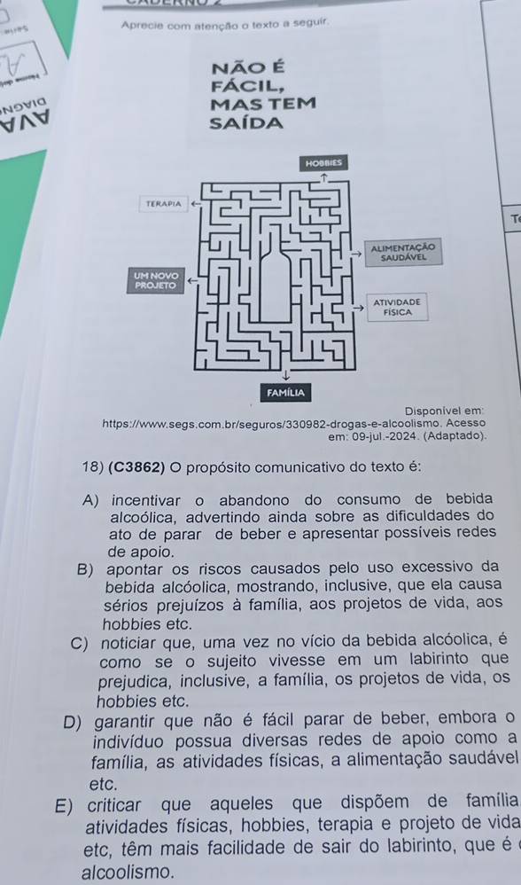 Aprecie com atenção o texto a seguir.
não É
fácil,
N9VIG
MAS TEM
∀A SAíDA
T
Família
Disponivel em
https://www.segs.com.br/seguros/330982-drogas-e-alcoolismo. Acesso
em: 09-jul.-2024. (Adaptado).
18) (C3862) O propósito comunicativo do texto é:
A) incentivar o abandono do consumo de bebida
alcoólica, advertindo ainda sobre as dificuldades do
ato de parar de beber e apresentar possíveis redes
de apoio.
B) apontar os riscos causados pelo uso excessivo da
bebida alcóolica, mostrando, inclusive, que ela causa
sérios prejuízos à família, aos projetos de vida, aos
hobbies etc
C) noticiar que, uma vez no vício da bebida alcóolica, é
como se o sujeito vivesse em um labirinto que
prejudica, inclusive, a família, os projetos de vida, os
hobbies etc.
D) garantir que não é fácil parar de beber, embora o
indivíduo possua diversas redes de apoio como a
família, as atividades físicas, a alimentação saudável
etc.
E) criticar que aqueles que dispõem de família
atividades físicas, hobbies, terapia e projeto de vida
etc, têm mais facilidade de sair do labirinto, que é 
alcoolismo.