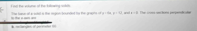 Find the volume of the following solids 
The base of a solid is the region bounded by the graphs of y=6x, y=12 and x=0 The cross-sections perpendicular 
to the x -ais are 
b. rectangles of perimeter 60