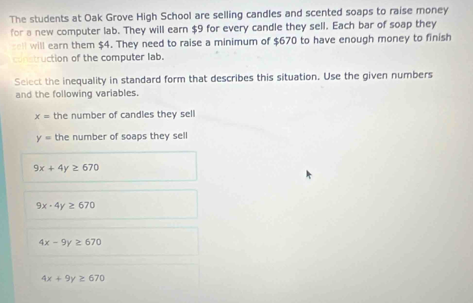 The students at Oak Grove High School are selling candles and scented soaps to raise money
for a new computer lab. They will earn $9 for every candle they sell. Each bar of soap they
sell will earn them $4. They need to raise a minimum of $670 to have enough money to finish
construction of the computer lab.
Select the inequality in standard form that describes this situation. Use the given numbers
and the following variables.
x= the number of candles they sell
y= the number of soaps they sell
9x+4y≥ 670
9x· 4y≥ 670
4x-9y≥ 670
4x+9y≥ 670