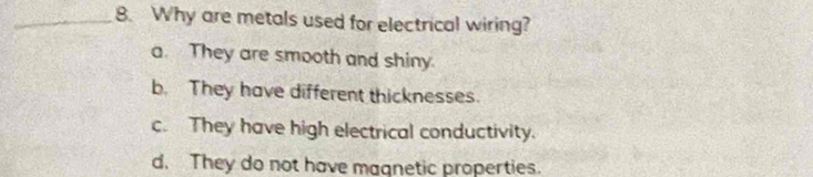 Why are metals used for electrical wiring?
a. They are smooth and shiny.
b. They have different thicknesses.
c. They have high electrical conductivity.
d. They do not have magnetic properties.