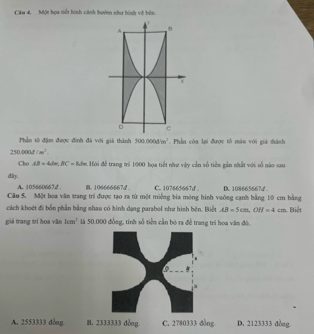 Một họa tiết hình cánh bướm như hình vẽ bên.
Phần tô đậm được đính đá với giá thành 500.000d/m^2. Phần còn lại được tô màu với giá thành
250.000d/m^2. 
Cho AB=4dm; BC=8dm Hỏi để trang trí 1000 họa tiết như vậy cần số tiền gần nhất với số nào sau
đây.
A. 105660667d. B. 106666667d. C. 107665667d. D. 108665667d.
Câu 5. Một hoa văn trang trí được tạo ra từ một miếng bìa mỏng hình vuông cạnh bằng 10 cm bằng
cách khoét đi bốn phần bằng nhau có hình dạng parabol như hình bên. Biết AB=5cm, OH=4cm. Biết
giá trang trí hoa văn 1cm^2 là 50.000 đồng, tính số tiền cần bỏ ra đề trang trí hoa văn đó.
A. 2553333 đồng. B. 2333333 đồng. C. 2780333 đồng. D. 2123333 đồng.