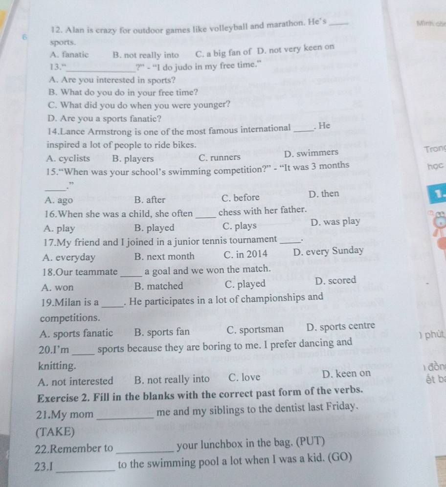 Alan is crazy for outdoor games like volleyball and marathon. He’s_
Minh có
6 sports.
A. fanatic B. not really into C. a big fan of D. not very keen on
13."_ ?” - “I do judo in my free time.”
A. Are you interested in sports?
B. What do you do in your free time?
C. What did you do when you were younger?
D. Are you a sports fanatic?
14.Lance Armstrong is one of the most famous international _. He
inspired a lot of people to ride bikes.
A. cyclists B. players C. runners D. swimmers
Trong
15.“When was your school’s swimming competition?” - “It was 3 months
học
_.”
A. ago B. after C. before D. then
1.
16.When she was a child, she often _chess with her father.
A. play B. played C. plays D. was play
17.My friend and I joined in a junior tennis tournament_ .
A. everyday B. next month C. in 2014 D. every Sunday
18.Our teammate_ a goal and we won the match.
A. won B. matched C. played D. scored
19.Milan is a _. He participates in a lot of championships and
competitions.
A. sports fanatic B. sports fan C. sportsman D. sports centre
) phút
20.I’m _sports because they are boring to me. I prefer dancing and
knitting.
A. not interested B. not really into C. love D. keen on đồn ét b
Exercise 2. Fill in the blanks with the correct past form of the verbs.
21.My mom _me and my siblings to the dentist last Friday.
(TAKE)
22.Remember to _your lunchbox in the bag. (PUT)
23.I_ to the swimming pool a lot when I was a kid. (GO)