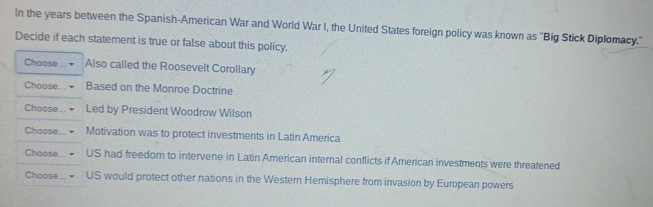 In the years between the Spanish-American War and World War I, the United States foreign policy was known as 'Big Stick Diplomacy."
Decide if each statement is true or false about this policy.
Choose I Also called the Roosevelt Corollary
Choose Based on the Monroe Doctrine
Choose. Led by President Woodrow Wilson
Choose Motivation was to protect investments in Latin America
Choose US had freedom to intervene in Latin American internal conflicts if American investments were threatened
Choosem US would protect other nations in the Western Hemisphere from invasion by European powers