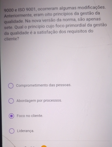 9000 e ISO 9001, ocorreram algumas modificações.
Anteriormente, eram oito princípios da gestão da
qualidade. Na nova versão da norma, são apenas
sete. Qual o principio cujo foco primordial da gestão
da qualidade é a satisfação dos requisitos do
cliente?
Comprometimento das pessoas.
Abordagem por processos.
Foco no cliente.
Liderança.