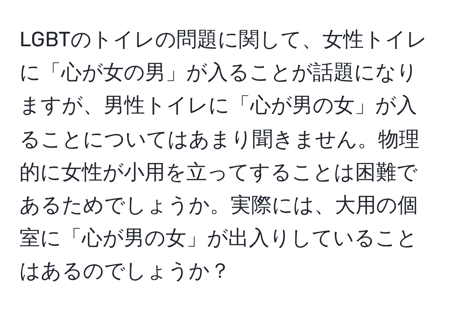 LGBTのトイレの問題に関して、女性トイレに「心が女の男」が入ることが話題になりますが、男性トイレに「心が男の女」が入ることについてはあまり聞きません。物理的に女性が小用を立ってすることは困難であるためでしょうか。実際には、大用の個室に「心が男の女」が出入りしていることはあるのでしょうか？