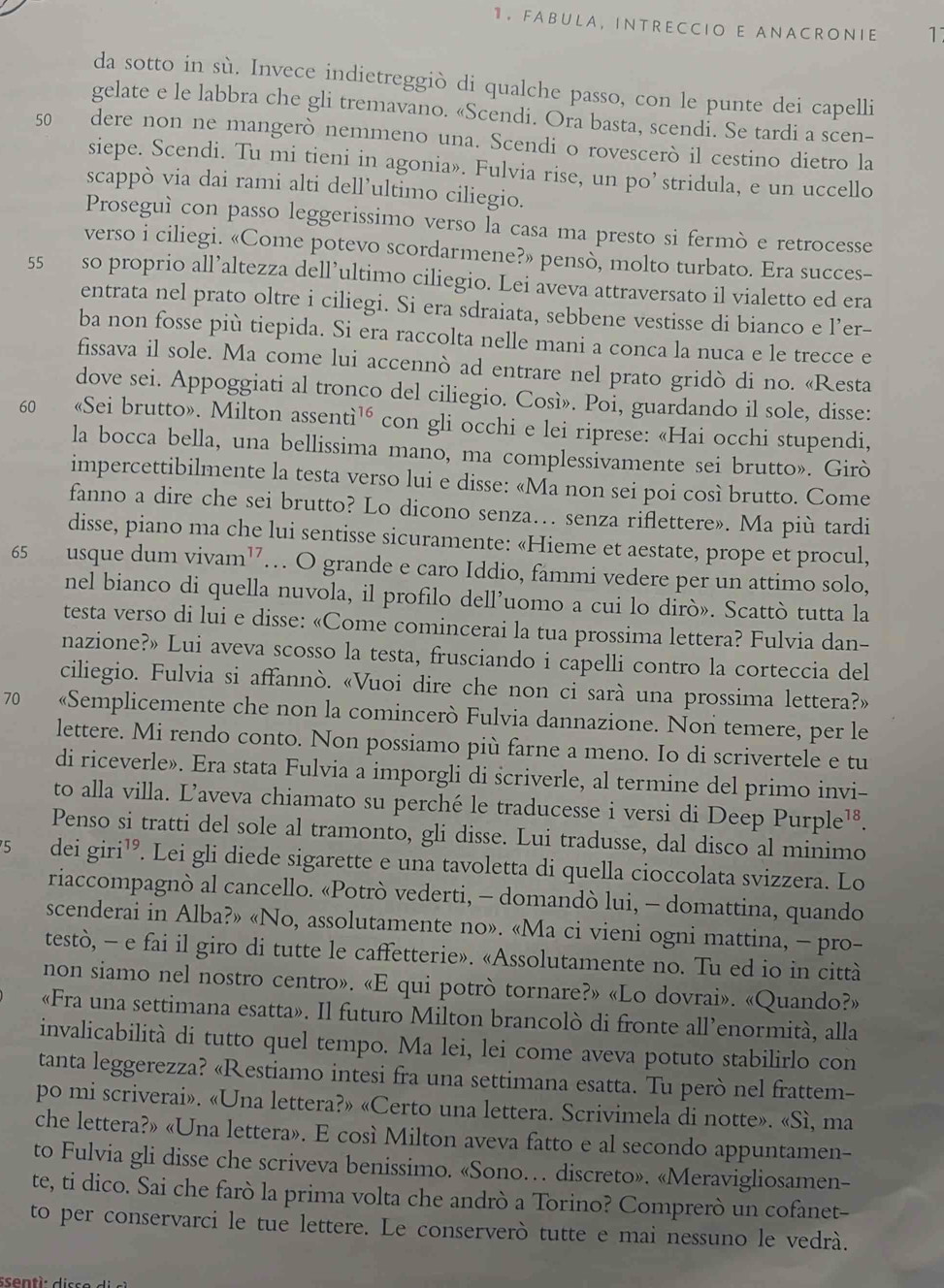 FABULA, INTRECCIO E ANACRONIE 1
da sotto in sù. Invece indietreggiò di qualche passo, con le punte dei capelli
gelate e le labbra che gli tremavano. «Scendi. Ora basta, scendi. Se tardi a scen-
50 dere non ne mangerò nemmeno una. Scendi o rovescerò il cestino dietro la
siepe. Scendi. Tu mi tieni in agonia». Fulvia rise, un po’ stridula, e un uccello
scappò via dai rami alti dell’ultimo ciliegio.
Proseguì con passo leggerissimo verso la casa ma presto si fermò e retrocesse
verso i ciliegi. «Come potevo scordarmene?» pensò, molto turbato. Era succes-
55 so proprio all’altezza dell’ultimo ciliegio. Lei aveva attraversato il vialetto ed era
entrata nel prato oltre i ciliegi. Si era sdraiata, sebbene vestisse di bianco e l’er-
ba non fosse più tiepida. Si era raccolta nelle mani a conca la nuca e le trecce e
fissava il sole. Ma come lui accennò ad entrare nel prato gridò di no. «Resta
dove sei. Appoggiati al tronco del ciliegio. Così». Poi, guardando il sole, disse:
60 、 «Sei brutto». Milton assenti^(16) con gli occhi e lei riprese: «Hai occhi stupendi,
la bocca bella, una bellissima mano, ma complessivamente sei brutto». Girò
impercettibilmente la testa verso lui e disse: «Ma non sei poi così brutto. Come
fanno a dire che sei brutto? Lo dicono senza… senza riflettere». Ma più tardi
disse, piano ma che lui sentisse sicuramente: «Hieme et aestate, prope et procul,
65 usque dum vivam¹… O grande e caro Iddio, fammi vedere per un attimo solo,
nel bianco di quella nuvola, il profilo dell’uomo a cui lo dirò». Scattò tutta la
testa verso di lui e disse: «Come comincerai la tua prossima lettera? Fulvia dan-
nazione?» Lui aveva scosso la testa, frusciando i capelli contro la corteccia del
ciliegio. Fulvia si affannò. «Vuoi dire che non ci sarà una prossima lettera?»
70 «Semplicemente che non la comincerò Fulvia dannazione. Non temere, per le
lettere. Mi rendo conto. Non possiamo più farne a meno. Io di scrivertele e tu
di riceverle». Era stata Fulvia a imporgli di scriverle, al termine del primo invi-
to alla villa. Ľaveva chiamato su perché le traducesse i versi di Deep Pur ple^(18)
Penso si tratti del sole al tramonto, gli disse. Lui tradusse, dal disco al minimo
5 dei giri¹. Lei gli diede sigarette e una tavoletta di quella cioccolata svizzera. Lo
riaccompagnò al cancello. «Potrò vederti, - domandò lui, - domattina, quando
scenderai in Alba?» «No, assolutamente no». «Ma ci vieni ogni mattina, - pro-
testò, - e fai il giro di tutte le caffetterie». «Assolutamente no. Tu ed io in città
non siamo nel nostro centro». «E qui potrò tornare?» «Lo dovrai». «Quando?»
«Fra una settimana esatta». Il futuro Milton brancolò di fronte all’enormità, alla
invalicabilità di tutto quel tempo. Ma lei, lei come aveva potuto stabilirlo con
tanta leggerezza? «Restiamo intesi fra una settimana esatta. Tu però nel frattem-
po mi scriverai». «Una lettera?» «Certo una lettera. Scrivimela di notte». «Sì, ma
che lettera?» «Una lettera». E così Milton aveva fatto e al secondo appuntamen-
to Fulvia gli disse che scriveva benissimo. «Sono… discreto». «Meravigliosamen-
te, ti dico. Sai che farò la prima volta che andrò a Torino? Comprerò un cofanet-
to per conservarci le tue lettere. Le conserverò tutte e mai nessuno le vedrà.