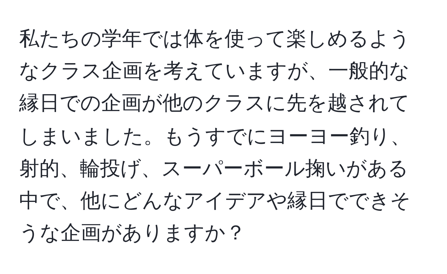 私たちの学年では体を使って楽しめるようなクラス企画を考えていますが、一般的な縁日での企画が他のクラスに先を越されてしまいました。もうすでにヨーヨー釣り、射的、輪投げ、スーパーボール掬いがある中で、他にどんなアイデアや縁日でできそうな企画がありますか？