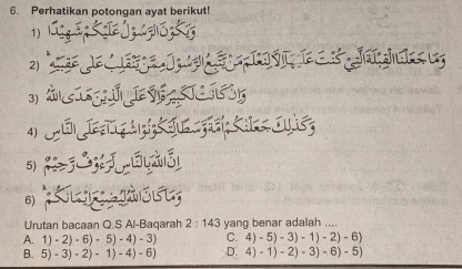 Perhatikan potongan ayat berikut!
1)
2)
J u 
3)
4) ou
5) %j yàl
6) Ku g e
Urutan bacaan Q.S Al-Baqarah 2:143 yang benar adalah ....
A. 1)-2)-6)-5)-4)-3) C. 4)-5)-3)-1)-2)-6)
B. 5)-3)-2)-1)-4)-6) D. 4)-1)-2)-3)-6)-5)